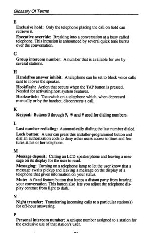 Page 78Glossary Of Terms 
E 
Exclusive hold: Only the telephone placing the call on hold can 
retrieve it. 
Executive override: Breaking into a conversation at a busy called 
telephone. This intrusion is announced by several quick tone bursts 
over the conversation. 
G 
Group intercom number: A number that is available for use by 
several stations. 
H 
Handsfree answer inhibit: A telephone can be set to block voice calls 
sent to it over the speaker. 
Hookflash: Action that occurs when the TAP button is...