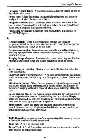 Page 79Glossary Of Terms 
Personal ringing tones: A telephone can be arranged to ring in one of 
four distinctive tones. 
Prime line: A line designated to a particular telephone and automat- 
ically selected when the handset is lifted. 
Programmable buttons: Each telephone or station has buttons that 
can be user-programmed for autodialing numbers or feature codes, or 
other special purpose dialing requirements. 
Pulse/Tone switching: Changing from pulse/rotary dial signals to 
tone/DThJF signals. 
R 
Release...