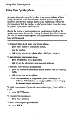 Page 10Using Your Speakerphone 
using Yqur Speakerphone 
A speakerphone gives you the freedom to use your telephone without 
lifting the handset. After initial contact is made, you can carry on a 
telephone conversation and still be free to do other things. Whenever 
the instructions “Lift the handset to talk” appear in this guide, they may 
be ignored if you have a speakerphone. 
During the course of a conversation you can always switch from the 
speakerphone to the handset for privacy. To do this, just lift...