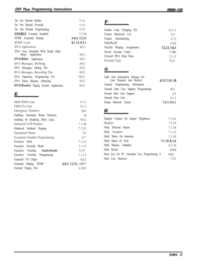 Page 1004DXP Plus Programming Instructions/M/66-123
Do Not Disturb Inhibit
Do Not Disturb Override
Do Not Disturb Programming
DSS/BLF Consoles Installed
DTMF Extended Dialing
DTMF Level
DVA Application
DVA Auto Attendant With Single Digit
Menu Application
DVA/DISA Application
DVA Messages, Defining
DVA Messages, Editing The
DVA Messages, Recording The
DVA Operation, Programming For
DVA Status Reports, Obtaining
DVAlTracker Paging System Application7.1.11
7.1.11
7.1.11
7.2.26
6.8.4,7.2.31
8.1.13,8.7.1
14.3.1E...