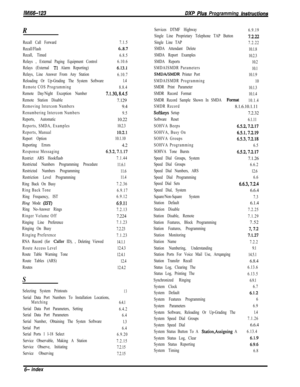 Page 1007/M/66-123DXP Pius Programming fnsfrucfions
R
Recall Call Forward7.1.5
Recall/Flash
6..8.7
Recall, Timed
6.8.5
Relays , External Paging Equipment Control6.10.6
Relays (External 
Tl Alarm Reporting)6.13.1
Relays, Line Answer From Any Station
6.10.7
Reloading Or Up-Grading The System Software1.4
Remote COS Programming
8.8.4
Remote Day/Night Exception Number
7.1.30,8.4.5
Remote Station Disable7.129
Removing Intercom Numbers9.4
Renumbering Intercom Numbers
9.5
Reports, Automatic10.22
Reports, SMDA,...