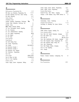 Page 1008DXP Plus Programming Instructions/M/66-123
T
Tl Parameters, Programming The
Tl Status Log Parameters, Programming The
Tl Status Reporting And Major Alarm Alerting
Tl Status Reporting
Tables Default
Telephone Types
Terminal Emulation Programming, Performing 
The6.13
6.13.2
6.13.1
6.9.7
6.1.71.45
Terminal Mode Definitions, Reviewing The3.3
Terminal Setup6.2
Thru Dialing (Through Dialing)7.2.21
Tie Line Non-Standard Protocol Signalling8.7.1
Tie Line Parameters8.7.1
Tie Line Standard-Protocol Signalling...