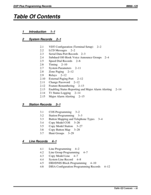 Page 1011Table Of Contents
1 Introduction 1–1
2 System Records 2–1
2.1 VDT Configuration (Terminal Setup) 2–2
2.2 LCD Messages 2–2
2.3 Serial Data Port Records 2–3
2.4 Subdued Off-Hook Voice Announce Groups 2–4
2.5 Speed Dial Records 2–6
2.6 Timing     2–10
2.7 System Parameters 2–11
2.8 Zone Paging 2–12
2.9 Relays 2–12
2.10 External Paging Port 2–12
2.11 Change Password 2–12
2.12 Feature Renumbering 2–13
2.13 Enabling Status Reporting and Major Alarm Alerting 2–14
2.14 T1 Status Logging     2–14
2.15 Major Alarm...