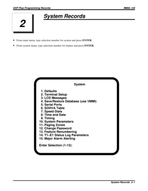 Page 1014System Records
·From main menu, type selection number for system and pressENTER.
·From system menu, type selection number for feature and pressENTER.
System
1. Defaults
2. Terminal Setup
3. LCD Messages
4. Save/Restore Database (use VMMI)
5. Serial Ports
6. SOHVA Table
7. Speed Dials
8. Time and Date
9. Timing
10. System Parameters
11. Paging Zones
12. Change Password
13. Feature Renumbering
14. T1–E1 Status Log Parameters
15. Major Alarm Alerting
Enter Selection (1-13):
2
DXP Plus Programming Records...