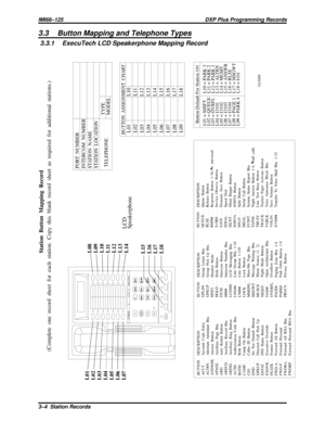 Page 10323.3 Button Mapping and Telephone Types
3.3.1 ExecuTech LCD Speakerphone Mapping Record
COMDIALExecuTechTAP
MUTE
SPKR
HOLDTRANS
CONF
1
2
4
75
8
06
9
#3
ABC
GHIPRSSYS
JKLTUVOPER
MNOWXYRDLDEF
L01
L02
L03
L04
L05
L06
L07L08
L09
L10
L11
L12
L13
L14
L15
L16
L17
L18
Station Button Mapping Record
(Complete  one  record sheet for each  station. Copy this  blank record sheet as required  for additional stations.)
PORT NUMBER
INTERCOM  NUMBER
STATION NAME
STATION LOCATION
TELEPHONETYPE
MODEL
LCD
Speakerphone...