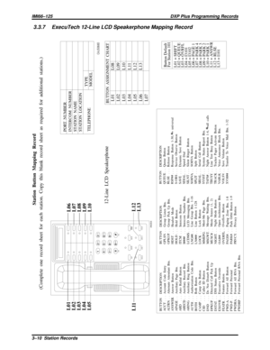 Page 10383.3.7 ExecuTech 12-Line LCD Speakerphone Mapping Record
TAP
SYS
RDLMNTRMUTE
TRANS
CONF
HOLDLINE 1LINE 2ITCM
0# 852
7 41
963OPE RTUVJKLABC
PRS GHI
WXY MNODEF
AW204
L11L12
L13 L01
L02
L03
L04
L05L06
L07
L08
L09
L10
Station Button Mapping Record
(Complete one record sheet for each station. Copy this blank record sheet as required for additional stations.)
PORT NUMBER
INTERCOM NUMBER
STATION NAME
STATION LOCATION
TELEPHONETYPE
MODEL
12-Line LCD Speakerphone
CAJS068D
BUTTON ASSIGNMENT CHARTL01
L02
L03
L04...