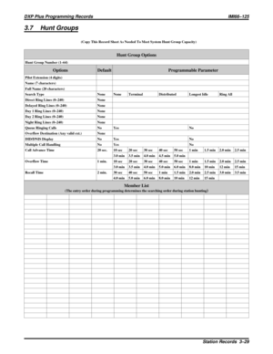 Page 10573.7 Hunt Groups
(Copy This Record Sheet As Needed To Meet System Hunt Group Capacity)
Hunt Group Options
Hunt Group Number (1–64)
Options Default Programmable Parameter
Pilot Extension (4 digits)
Name (7 characters)
Full Name (20 characters)
Search Type None None Terminal Distributed Longest Idle Ring All
Direct Ring Lines (0–240) None
Delayed Ring Lines (0–240) None
Day 1 Ring Lines (0–240) None
Day 2 Ring Lines (0–240) None
Night Ring Lines (0–240) None
Queue Ringing Calls No Yes No
Overflow...