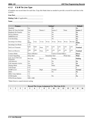 Page 10614.1.3 E & M Tie Line Type
(Complete one record sheet for each line. Copy this blank sheet as needed to provide a record for each line in the
system.)
Line Port__________________________________
Dialing Code(if applicable)___________________
Name_____________________________________
Feature Setting* Default
Disabled Yes NoNo
Music Or Tone On Hold Tone Source 1 Source 2 NoneSource 1
Ringback On Transfer Yes NoNo
Privacy Release Yes NoNo
SMDR Record Yes NoYes
Cost Incoming Yes NoNo
Incoming Cost DelayNo...