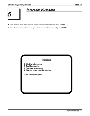 Page 1070Intercom Numbers
·From the main menu, type selection number for intercom numbers and pressENTER.
·From the intercom numbers menu, type selection number for feature and pressENTER.
Intercoms
1. Modify Intercoms
2. Add Intercoms
3. Remove Intercoms
4. Station Intercom Renumber
Enter Selection (1-4):
5
DXP Plus Programming Records IMI66–125
Intercom Records 5–1 
