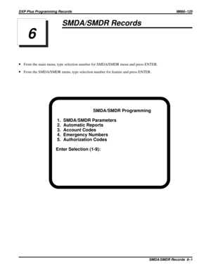 Page 1075SMDA/SMDR Records
·From the main menu, type selection number for SMDA/SMDR menu and press ENTER.
·From the SMDA/SMDR menu, type selection number for feature and press ENTER.
SMDA/SMDR Programming
1.  SMDA/SMDR Parameters
2.  Automatic Reports
3.  Account Codes
4.  Emergency Numbers
5.  Authorization Codes
Enter Selection (1-9):
6
DXP Plus Programming Records IMI66–125
SMDA/SMDR Records 6–1 