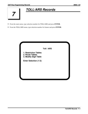 Page 1079TOLL/ARS Records
·From the main menu, type selection number for TOLL/ARS and pressENTER.
·From the TOLL/ARS menu, type selection number for feature and pressENTER.
Toll / ARS
1. Restriction Tables
2. Route Tables
3. Modify Digit Table
Enter Selection (1-3):
7
DXP Plus Programming Records IMI66–125
Toll/ARS Records 7–1 