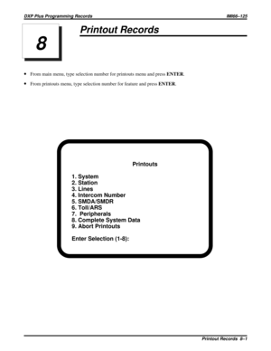 Page 1093Printout Records
·From main menu, type selection number for printouts menu and pressENTER.
·From printouts menu, type selection number for feature and pressENTER.
Printouts
1. System
2. Station
3. Lines
4. Intercom Number
5. SMDA/SMDR
6. Toll/ARS
7.  Peripherals
8. Complete System Data
9. Abort Printouts
Enter Selection (1-8):
8
DXP Plus Programming Records IMI66–125
Printout Records 8–1 