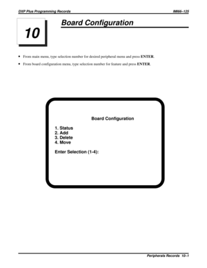 Page 1103Board Configuration
·From main menu, type selection number for desired peripheral menu and pressENTER.
·From board configuration menu, type selection number for feature and pressENTER.
Board Configuration
1. Status
2. Add
3. Delete
4. Move
Enter Selection (1-4):
10
DXP Plus Programming Records IMI66–125
Peripherals Records  10–1 