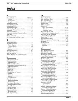 Page 1105Index
A
Account Code . . . . . . . . . . . . 3-2, 6-2, 6-3
Display . . . . . . . . . . . . . . . . . . . . 6-2
Display Time . . . . . . . . . . . . . . . . . 6-2
Length . . . . . . . . . . . . . . . . . . . . 6-2
Allow Busy Display . . . . . . . . . . . . . . 3-2
Allow Multiple CFOS . . . . . . . . . . . . . 3-3
Allow Ringer Off . . . . . . . . . . . . . . . . 3-3
Answer Time Limit . . . . . . . . . . . . . . . 6-2
ARS Day/Night Exception Number . . . . . . 3-3
Attendant . . . . . . . . . . . . . . . . ....