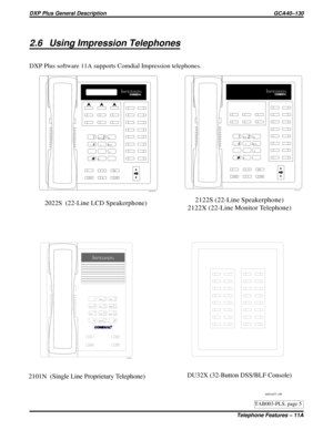 Page 11112.6 Using Impression Telephones
DXP Plus software 11A supports Comdial Impression telephones.
2122S (22-Line Speakerphone)
2122X (22-Line Monitor Telephone)2022S (22-Line LCD Speakerphone)
2101N (Single Line Proprietary Telephone)
unisyn11.cdr
1
2
4
7
0 89 56 3
#
ABC
GHI
PRS
OPERTUVWXY JKLMNO DEF
SPKR
HOLD
TAPITCM T/C
MUTE
unisyn05.cdr
1
2
4
7
0 89 56 3
#
ABC
GHI
PRS
OPERTUVWXY JKLMNO DEF
SPKR
HOLD
TAPITCM T/C
MUTE
unisyn01.cdr
unisyn09.cdr
DU32X (32-Button DSS/BLF Console)
R
TAB003-PLS, page 5
DXP Plus...