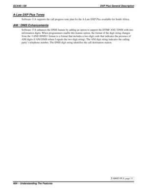 Page 1116A-Law DXP Plus Tones
Software 11A supports the call progress tone plan for the A-Law DXPPlusavailable for South Africa.
ANI / DNIS Enhancements
Software 11A enhances the DNIS feature by adding an option to support the DTMF ANI / DNIS with two
information digits. When programmers enable this feature option, the format of the digit string changes
from theSANISDNISSformat to a format that includes a two-digit code that indicates the presence of
ANI digits (I ANI DNIS where I equals the two-digit string)....