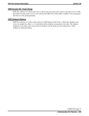 Page 1117ARS Access Per Trunk Group
DXPPlussoftware 11A allows the access code for any line group in the system to provide access to ARS.
By default, the line group 1 access code will provide ARS access when ARS is enabled. You can program
this item on a line group parameter.
ARS Delayed Dialtone
DXPPlussoftware 11A adds a delay option for ARS Dialtone (Dial Tone 4). When the telephone user
selects an outside line, there is a 1 second delay before dialtone is presented to the caller. The dialtone
frequency is the...