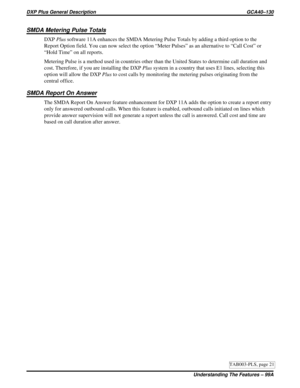 Page 1122SMDA Metering Pulse Totals
DXPPlussoftware 11A enhances the SMDA Metering Pulse Totals by adding a third option to the
Report Option field. You can now select the option “Meter Pulses” as an alternative to “Call Cost” or
“Hold Time” on all reports.
Metering Pulse is a method used in countries other than the United States to determine call duration and
cost. Therefore, if you are installing the DXPPlussystem in a country that uses E1 lines, selecting this
option will allow the DXPPlusto cost calls by...