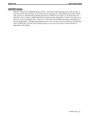 Page 1124ANI/DNIS Display
Software 11B adds the ANI/DNIS display feature. Automatic Number Identification (ANI) describes a
code delivered by the subscriber service along with an incoming call. ANI identifies the number that the
caller calls from. Dialed Number Identification Service (DNIS) also describes a code delivered by the
subscriber service; however, DNIS identifies the number that the caller dialed.  Systems can make use of
these two services in different ways. One use is to show the ANI or DNIS...