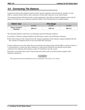 Page 1913.0 Connecting The Stations
Connections between the telephone stations and the common equipment station boards are typically via type
66M-xx connector blocks that are cable connected to 50-pin male connectors on the station boards.
The maximum distance allowed from the common equipment to the industry-standard telephone varies with the
gauge of wire that you use to make the connection. Refer to the following chart for complete details.
Station Type Wire Gauge
20 AWG 22 AWG 24 AWG
Industry-Standard...