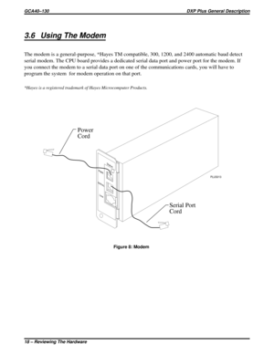 Page 213.6 Using The Modem
The modem is a general-purpose, *Hayes TM compatible, 300, 1200, and 2400 automatic baud detect
serial modem. The CPU board provides a dedicated serial data port and power port for the modem. If
you connect the modem to a serial data port on one of the communications cards, you will have to
program the system for modem operation on that port.
*Hayes is a registered trademark of Hayes Microcomputer Products.
SERIAL
Status
PWR
Line
PLUS013
Power
Cord
Serial Port
Cord
Figure 8: Modem...