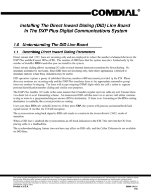 Page 207Installing The Direct Inward Dialing (DID) Line Board
In The DXP Plus Digital Communications System
1.0 Understanding The DID Line Board
1.1 Describing Direct Inward Dialing Parameters
Direct inward dial (DID) lines are incoming only and are employed to reduce the number of channels between the
DXP Plus and the Central Office (CO). The number of DID lines that the system accepts is limited only by the
number of installed DID boards that you can install in the system.
Direct inward dialing allows incoming...