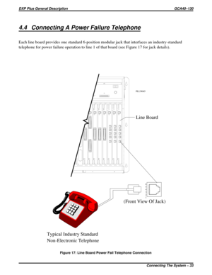 Page 364.4 Connecting A Power Failure Telephone
Each line board provides one standard 6-position modular jack that interfaces an industry-standard
telephone for power failure operation to line 1 of that board (see Figure 17 for jack details).
6
5
4
3
2
1
Typical Industry Standard
Non-Electronic Telephone(Front View Of Jack)Line Board
PLUS065
Figure 17: Line Board Power Fail Telephone Connection
DXP Plus General Description GCA40–130
Connecting The System – 33 