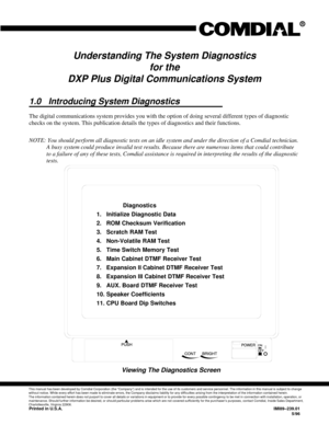 Page 359Understanding The System Diagnostics
for the
DXP Plus Digital Communications System
1.0 Introducing System Diagnostics
The digital communications system provides you with the option of doing several different types of diagnostic
checks on the system. This publication details the types of diagnostics and their functions.
NOTE: You should perform all diagnostic tests on an idle system and under the direction of a Comdial technician.
A busy system could produce invalid test results. Because there are...