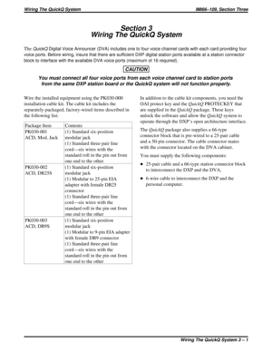 Page 376Section 3
Wiring The QuickQ System
TheQuickQDigital Voice Announcer (DVA) includes one to four voice channel cards with each card providing four
voice ports. Before wiring, insure that there are sufficient DXP digital station ports available at a station connector
block to interface with the available DVA voice ports (maximum of 16 required).
CAUTION
You must connect all four voice ports from each voice channel card to station ports
from the same DXP station board or the QuickQ system will not function...