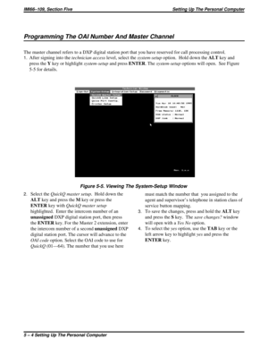 Page 397Programming The OAI Number And Master Channel
The master channel refers to a DXP digital station port that you have reserved for call processing control.
1.After signing into thetechnician accesslevel, select thesystem-setupoption. Hold down theALTkey and
press theYkey or highlightsystem-setupand pressENTER. Thesystem-setupoptions will open. See Figure
5-5 for details.
2.Select theQuickQ master setup. Hold down the
ALTkey and press theMkey or press the
ENTERkey withQuickQ master setup
highlighted. Enter...