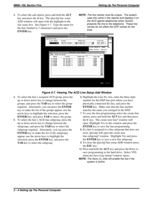 Page 3993.To select theaddoption, press and hold theALT
key and press theAkey. TheQuickQ line setup
ADDwindow will open with the highlight in the
line namebox. See Figure 5-7. Type the name for
the line (limited to 7 characters) and press the
ENTERkey.
4.To select the line’s assigned ACD group, press the
up or down arrow key to change between the
groups, and press theTABkey to select the group
required.  Alternately, you can press theENTER
key to make the list of the groups appear, use the
arrow keys to...