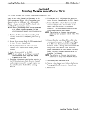 Page 416Section 8
Installing The New Voice Channel Cards
This section describes how to install additional Voice Channel Cards.
Insert the new voice channel card  into a slot on the
DVA motherboard (Figure 6-1). Connect the voice
channel card to the I/O Board with a ribbon cable
(Figure 4-1), and secure it to the DVA chassis with
two #6-32 1/4-inch machine screws.
NOTE:Wear a ground strap when working inside the
DVA chassis to avoid damaging the DVA
circuit boards with a static electricity discharge.
1. Remove...