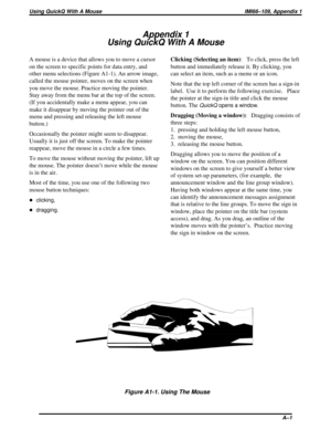 Page 417Appendix 1
Using QuickQ With A Mouse
A mouse is a device that allows you to move a cursor
on the screen to specific points for data entry, and
other menu selections (Figure A1-1). An arrow image,
called the mouse pointer, moves on the screen when
you move the mouse. Practice moving the pointer.
Stay away from the menu bar at the top of the screen.
(If you accidentally make a menu appear, you can
make it disappear by moving the pointer out of the
menu and pressing and releasing the left mouse
button.)...