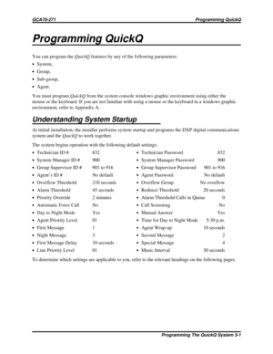 Page 438Programming QuickQ
You can program theQuickQfeatures by any of the following parameters:
·System,
·Group,
·Sub-group,
·Agent.
You must programQuickQfrom the system console windows graphic environment using either the
mouse or the keyboard. If you are not familiar with using a mouse or the keyboard in a windows graphic
environment, refer to Appendix A.
Understanding System Startup
At initial installation, the installer performs system startup and programs the DXP digital communications
system and...