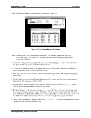 Page 4433. The Edit ID and Password window appears as shown in Figure 3-6.
Note: Group 00 refers to the Manager’s Password/ID. This does not refer to one of the call
processing groups. For Groups 01 - 16, enter the name of each department that will be
processing ACD calls.
4. If you wish to change the name, type in the new name at the highlight. To move to the Supervisor
box, press the
Tabkey or click on the box with the mouse.
5. If you wish to change the name of the Supervisor, type in the new name.  To move...