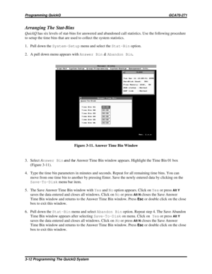 Page 449Arranging The Stat-Bins
QuickQhas six levels of stat-bins for answered and abandoned call statistics. Use the following procedure
to setup the time bins that are used to collect the system statistics.
1. Pull down theSystem-Setupmenu and select theStat-Binoption.
2. A pull down menu appears withAnswer Bin&Abandon Bin.
3. SelectAnswer Binand theAnswer Time Bin window appears. Highlight the Time Bin 01 box
(Figure 3-11).
4. Type the time bin parameters in minutes and seconds. Repeat for all remaining time...