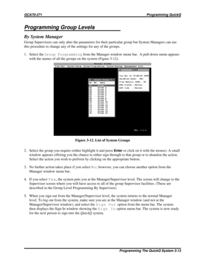 Page 450Programming Group Levels
By System Manager
Group Supervisors can only alter the parameters for their particular group but System Managers can use
this procedure to change any of the settings for any of the groups.
1. Select theGroup Programmingfrom the Manager window menu bar. A pull-down menu appears
with the names of all the groups on the system (Figure 3-12).
2. Select the group you require (either highlight it and press
Enteror click on it with the mouse). A small
window appears offering you the...