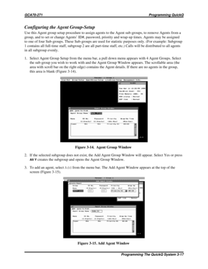 Page 454Configuring the Agent Group-Setup
Use this Agent group setup procedure to assign agents to the Agent sub-groups, to remove Agents from a
group, and to set or change Agents’ ID#, password, priority and wrap-up times. Agents may be assigned
to one of four Sub-groups. These Sub-groups are used for statistic purposes only. (For example: Subgroup
1 contains all full-time staff, subgroup 2 are all part-time staff, etc.) Calls will be distributed to all agents
in all subgroup evenly.
1. Select Agent Group Setup...