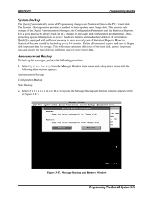 Page 458System-Backup
TheQuickQautomatically stores all Programming changes and Statistical Data to the P.C.’s hard disk.
The System - Backup option provides a method to back-up data, onto floppy disk. This ensures safe
storage of the Digital Announcement Messages, the Configuration Parameters and the Statistical Reports.
It is a good practice to always back-up an), changes to messages and configuration programming-, thus.,
protecting against interruptions in power, hardware failures and inadvertent deletion of...