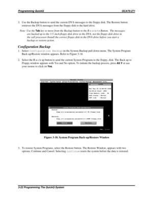 Page 4593. Use the Backup button to send the current DVA messages to the floppy disk. The Restore button
retrieves the DVA messages from the floppy disk to the hard drive.
Note: Use the
Tabkey to move from the Backup button to the R e s t o r e Button. The messages
are backed up to the 3.5–inch.floppy disk drive in the DVA, not the floppy disk drive in
the call processor-Install the correct floppy disk in the DVA drive before you start a
backup or restore action.
Configuration Backup
1. SelectConfiguration...