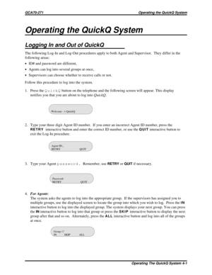 Page 461Operating the QuickQ System
Logging In and Out of QuickQ
The following Log-In and Log-Out procedures apply to both Agent and Supervisor. They differ in the
following areas:
·ID# and password are different,
·Agents can log into several groups at once,
·Supervisors can choose whether to receive calls or not.
Follow this procedure to log into the system.
1. Press theQuickQbutton on the telephone and the following screen will appear. This display
notifies you that you are about to log intoQuickQ.
2. Type...