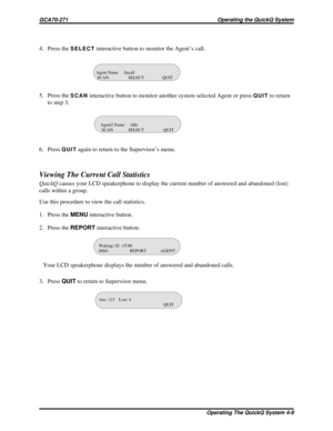 Page 4694. Press theSELECTinteractive button to monitor the Agent’s call.
5. Press the
SCANinteractive button to monitor another system selected Agent or pressQUITto return
to step 3.
6. Press
QUITagain to return to the Supervisor’s menu.
Viewing The Current Call Statistics
QuickQcauses your LCD speakerphone to display the current number of answered and abandoned (lost)
calls within a group.
Use this procedure to view the call statistics.
1. Press theMENUinteractive button.
2. Press theREPORTinteractive button....