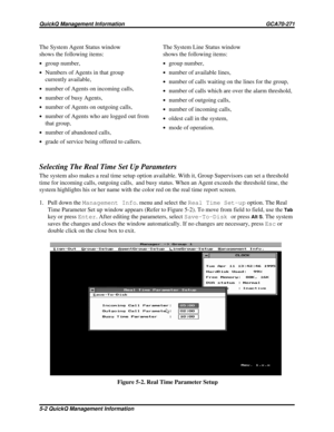 Page 471The System Agent Status window
shows the following items:
·group number,
·Numbers of Agents in that group
currently available,
·number of Agents on incoming calls,
·number of busy Agents,
·number of Agents on outgoing calls,
·number of Agents who are logged out from
that group,
·number of abandoned calls,
·grade of service being offered to callers.
Selecting The Real Time Set Up Parameters
The system also makes a real time setup option available. With it, Group Supervisors can set a threshold
time for...