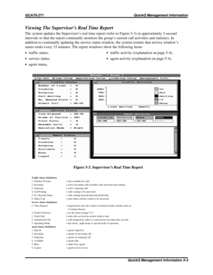 Page 472Viewing The Supervisor’s Real Time Report
The system updates the Supervisor’s real time report (refer to Figure 5-3) in approximtely 3-second
intervals so that the report continually monitors the group’s current call activities and statistics. In
addition to continually updating the service status window, the system restarts that service window’s
status totals every 15 minutes. The report windows show the following items
·traffic status,·traffic activity (explanation on page 5-4),
·service status,·agent...