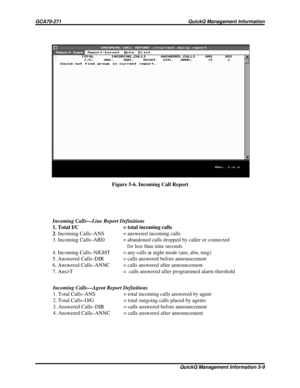 Page 478Incoming Calls—Agent Report Definitions
1. Total Calls–ANS = total incoming calls answered by agent
2. Total Calls–O/G = total outgoing calls placed by agents
3. Answered Calls–DIR = calls answered before announcement
4. Answered Calls–ANNC = calls answered after announcement Incoming Calls—Line Report Definitions
1. Total I/C = total incoming calls
2. Incoming Calls–ANS = answered incoming calls
3. Incoming Calls–ABD = abandoned calls dropped by caller or connected
for less than nine seconds
4. Incoming...