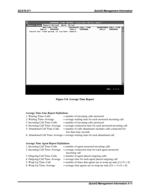 Page 480Average Time Line Report Definitions
1. Waiting Time–Calls = number of incoming calls answered
2. Waiting Time–Average = average waiting time for each answered incoming call
3. Incoming Call Time–Calls = number of incoming calls answered
4. Incoming Call Time–Average = average connection time for each answered incoming call
5. Abandoned Call Time–Calls = number of calls abandoned–includes calls connected for
less than nine seconds
6. Abandoned Call Time–Average = average waiting time for each abandoned...