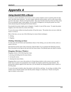 Page 483Appendix A
Using QuickQ With a Mouse
A mouse is a device that allows you to move a cursor on the computer screen to specific points for data
entry, and other menu selections. An arrow image, called the mouse pointer, moves on the screen when
you move the mouse. Practice moving the pointer.  Stay away from the menu bar at the top of the screen.
(If you accidentally make a menu appear, you can make it disappear by moving the pointer out of the
menu and pressing and releasing the left mouse button.)...