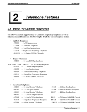 Page 6Telephone Features
2.1 Using The Comdial Telephones
The DXPPlussystem supports many of Comdial’s proprietary telephones as well as
industry-standard telephones. The following list details the various telephone models.
·DigiTech Telephones
»7700S — LCD Speakerphone
»7714X — Multiline Telephone
»7714S — Multiline Speakerphone
»7701X —Single Line Proprietary Telephone
»DD32X — 32-Button DSS/BLF Console
·ImpactTelephones
»8024S — 24 Line LCD Speakerphone
@BULLET TEXT 2 = 8124S — 24 Line Speakerphone
»8012S —...