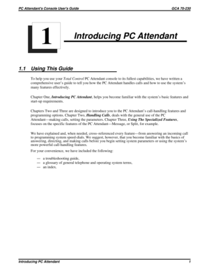 Page 523Introducing PC Attendant
1.1 Using This Guide
To help you use yourTotal ControlPC Attendant console to its fullest capabilities, we have written a
comprehensive user’s guide to tell you how the PC Attendant handles calls and how to use the system’s
many features effectively.
Chapter One,Introducing PC Attendant, helps you become familiar with the system’s basic features and
start-up requirements.
Chapters Two and Three are designed to introduce you to the PC Attendant’s call-handling features and...