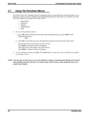 Page 5472.7 Using The Pull-Down Menus
TheTotal ControlPC Attendant console is equipped with on-screen pull-down menus that allow you to
perform a variety of system operations and programming functions. The menus are as follows (in order
from left to right in the top bar of the main screen):
—Speed Dials
—Directory
—Options
—Programming
—Quit
·To access the pull-down menus,
1. pressAltand the first letter of the menu name simultaneously (e.g. pressAlt-Pfor the
Programming menu),
—OR—
2. pressEscto move the cursor...